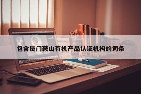 包含厦门鞍山有机产品认证机构的词条