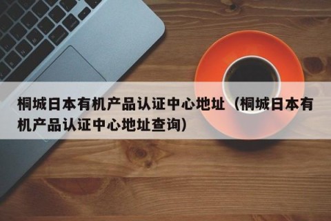 桐城日本有机产品认证中心地址（桐城日本有机产品认证中心地址查询）