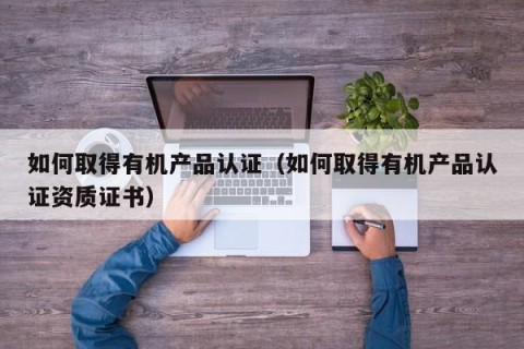 如何取得有机产品认证（如何取得有机产品认证资质证书）