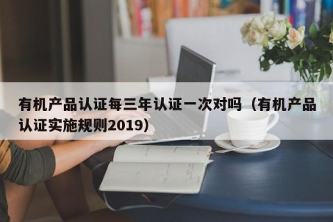 有机产品认证每三年认证一次对吗（有机产品认证实施规则2019）