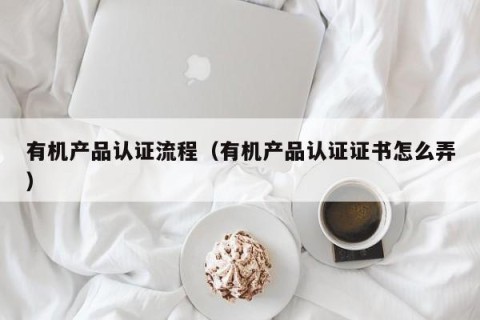 有机产品认证流程（有机产品认证证书怎么弄）