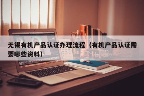 无锡有机产品认证办理流程（有机产品认证需要哪些资料）