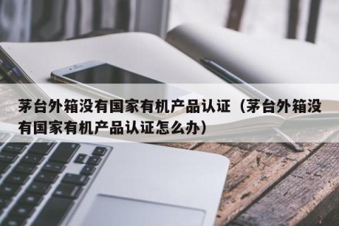 茅台外箱没有国家有机产品认证（茅台外箱没有国家有机产品认证怎么办）