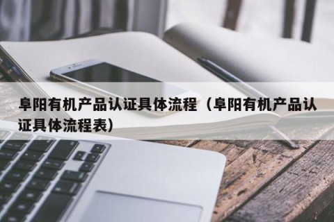 阜阳有机产品认证具体流程（阜阳有机产品认证具体流程表）