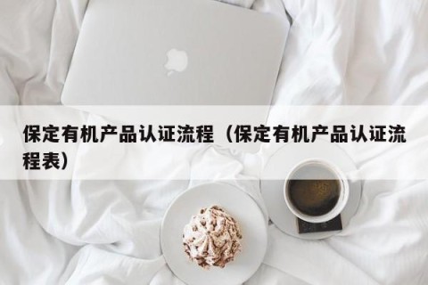 保定有机产品认证流程（保定有机产品认证流程表）