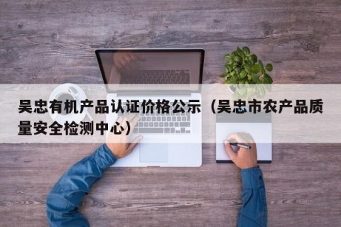 吴忠有机产品认证价格公示（吴忠市农产品质量安全检测中心）