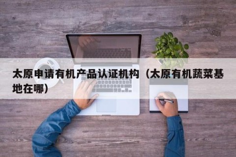 太原申请有机产品认证机构（太原有机蔬菜基地在哪）