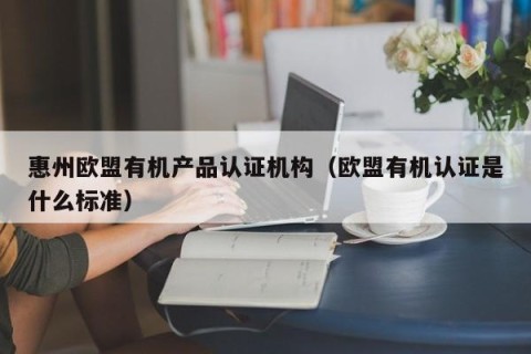 惠州欧盟有机产品认证机构（欧盟有机认证是什么标准）