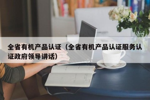 全省有机产品认证（全省有机产品认证服务认证政府领导讲话）