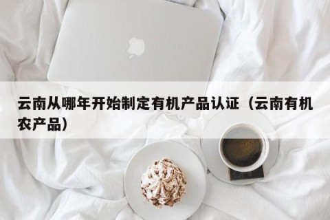 云南从哪年开始制定有机产品认证（云南有机农产品）