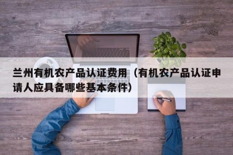 兰州有机农产品认证费用（有机农产品认证申请人应具备哪些基本条件）