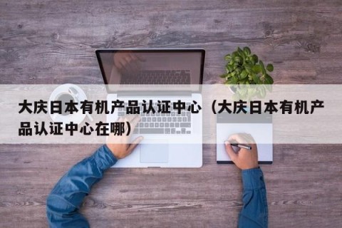 大庆日本有机产品认证中心（大庆日本有机产品认证中心在哪）