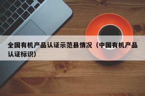 全国有机产品认证示范县情况（中国有机产品认证标识）