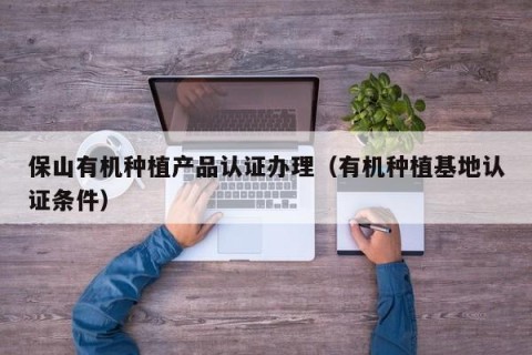 保山有机种植产品认证办理（有机种植基地认证条件）