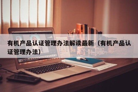 有机产品认证管理办法解读最新（有机产品认证管理办法）