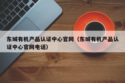 东城有机产品认证中心官网（东城有机产品认证中心官网电话）