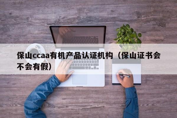 保山ccaa有机产品认证机构(保山证书会不会有假)
