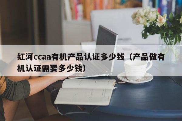 红河ccaa有机产品认证多少钱(产品做有机认证需要多少钱)