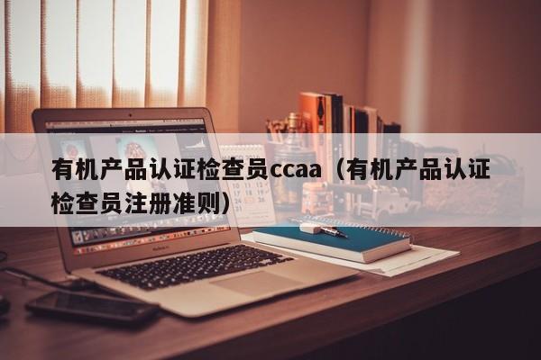 有机产品认证检查员ccaa(有机产品认证检查员注册准则)
