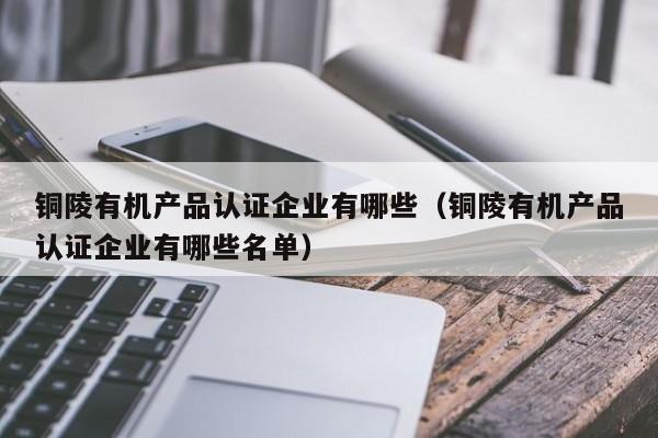 铜陵有机产品认证企业有哪些(铜陵有机产品认证企业有哪些名单)