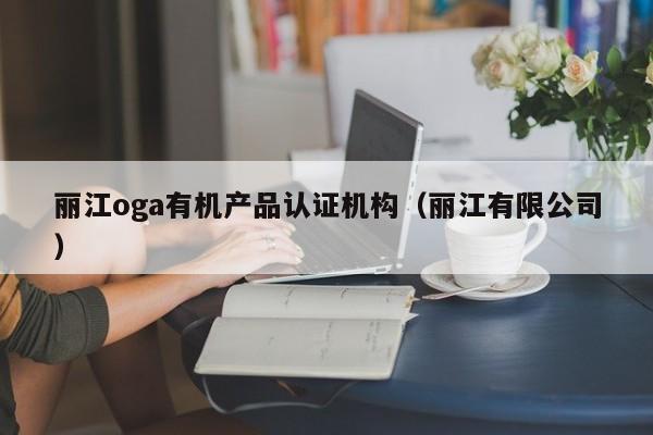 丽江oga有机产品认证机构(丽江有限公司)