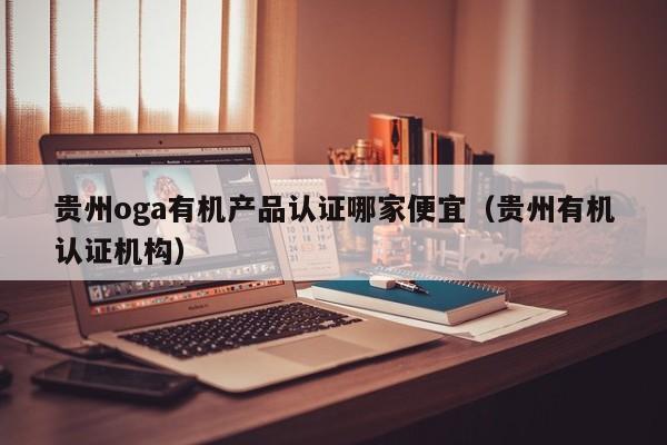 贵州oga有机产品认证哪家便宜(贵州有机认证机构)