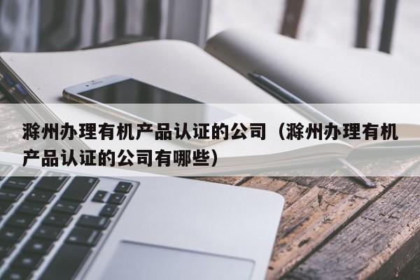 滁州办理有机产品认证的公司(滁州办理有机产品认证的公司有哪些)