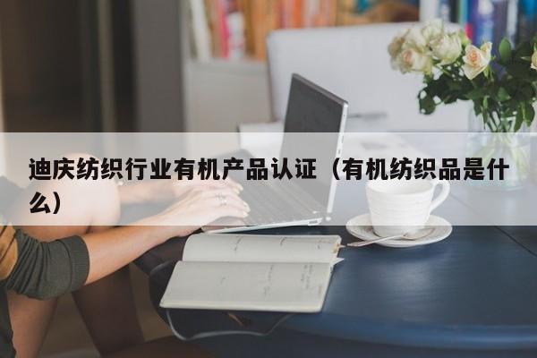 迪庆纺织行业有机产品认证(有机纺织品是什么)