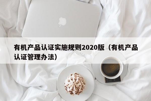 有机产品认证实施规则2020版(有机产品认证管理办法)